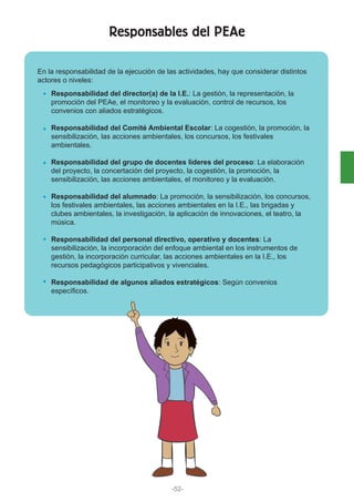 -52-
Responsables del PEAe
Responsabilidad del director(a) de la I.E.: La gestión, la representación, la
promoción del PEAe, el monitoreo y la evaluación, control de recursos, los
convenios con aliados estratégicos.
Responsabilidad del Comité Ambiental Escolar: La cogestión, la promoción, la
sensibilización, las acciones ambientales, los concursos, los festivales
ambientales.
Responsabilidad del grupo de docentes líderes del proceso: La elaboración
del proyecto, la concertación del proyecto, la cogestión, la promoción, la
sensibilización, las acciones ambientales, el monitoreo y la evaluación.
Responsabilidad del alumnado: La promoción, la sensibilización, los concursos,
los festivales ambientales, las acciones ambientales en la I.E., las brigadas y
clubes ambientales, la investigación, la aplicación de innovaciones, el teatro, la
música.
Responsabilidad del personal directivo, operativo y docentes: La
sensibilización, la incorporación del enfoque ambiental en los instrumentos de
gestión, la incorporación curricular, las acciones ambientales en la I.E., los
recursos pedagógicos participativos y vivenciales.
Responsabilidad de algunos aliados estratégicos: Según convenios
específicos.
En la responsabilidad de la ejecución de las actividades, hay que considerar distintos
actores o niveles:
 