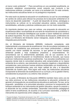-6-
al menor costo ambiental”. Para convertirnos en una sociedad ecoeficiente, es
necesario establecer uncompromiso social conjunto que involucre a las
instituciones públicas y privadas, así como a la sociedad civil. En este contexto,
las instituciones educativas tienen un rol protagónico importante.
Por esta razón se plantea la educación en ecoeficiencia, la cual “es una estrategia
de cambio de cultura para reforzar los procesos de la educación ambiental en el
marco de desarrollo sostenible”. A partir del desarrollo de temas, estrategias e
instrumentos se cultivan en la comunidad educativa valores, conocimientos,
sensibilidades, actitudes y prácticas cotidianas para vivir de modo sostenible.
Es importante plantear que, para ser exitosa, una propuesta de educación en
ecoeficiencia debe ir acompañada de una serie de mecanismos de concertación y
de formación de alianzas estratégicas que ayuden a hacer realidad los cambios
de actitud requeridos. Por ese motivo, el Ministerio de Educación, el Ministerio de
Salud y el Ministerio del Ambiente vienen trabajando, desde el 2009, en forma
integrada para promoverla.
Así, el Ministerio del Ambiente (MINAM), institución competente, está
implementando una propuesta de ecoeficiencia. Uno de sus pilares centrales es la
formación de ciudadanos que promuevan una mayor productividad y calidad
usando una menor cantidad de recursos, lo que genera el menor impacto
ambiental posible y forja ciudadanos proactivos y emprendedores. En
concordancia con lo anteriormente planteado, una de sus acciones es el
programa nacional Educación en Ecoeficiencia desde la Escuela, que busca
promover instituciones educativas ecoeficientes. “Las escuelas ecoeficientes son
espacios donde toda la comunidad educativa está comprometida en la mejora
ambiental de su entorno, sea reduciendo sus impactos negativos y desarrollando
competencias, para promover buenas prácticas ambientales con ecoeficiencia, o
generando emprendimientos para una mejor calidad de vida y el desarrollo
sostenible de nuestro país. Para lograr esta meta, las instituciones educativas
incorporarán la dimensión de ecoeficiencia en su currículo y en su gestión interna,
considerando la proyección a su entorno más cercano”.
Por su parte, el Ministerio de Educación (MINEDU) también tiene como uno de
sus retos promover en las instituciones educativas la educación ambiental en
general y la búsqueda de una ecoeficiencia educativa en particular. Por eso, se ha
propuesto sensibilizar a la comunidad educativa, promover la incorporación del
enfoque ambiental en los instrumentos de gestión educativa, apoyar la creación y
el desarrollo de los comités ambientales, desarrollar instrumentos pedagógicos
sobre el tema ecoeficiencia, de acuerdo a los currículos nacionales, y facilitar el
intercambio de experiencias entre colegios y docentes.
Proyecto Ecolegios, Presentación del proyecto. Lima, 2011, www.ecolegios.org.pe
MINAM, Ciudadanía ambiental: Guía de educación en ecoeficiencia. Lima, 2012, p. 25.
MINAM, Educación en ecoeficiencia desde la escuela, Guía para docentes, Lima, 2009, p. 18.
3
2
3
4
4
2
 