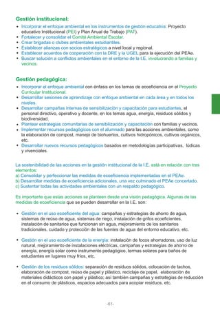 Incorporar el enfoque ambiental en los instrumentos de gestión educativa: Proyecto
educativo Institucional (PEI) y Plan Anual de Trabajo (PAT).
Fortalecer y consolidar el Comité Ambiental Escolar.
Crear brigadas o clubes ambientales estudiantiles.
Establecer alianzas con socios estratégicos a nivel local y regional.
Establecer acuerdos de cooperación con la DRE y la UGEL para la ejecución del PEAe.
Buscar solución a conflictos ambientales en el entorno de la I.E. involucrando a familias y
vecinos.
Gestión institucional:
Incorporar el enfoque ambiental con énfasis en los temas de ecoeficiencia en el Proyecto
Curricular Institucional.
Desarrollar sesiones de aprendizaje con enfoque ambiental en cada área y en todos los
niveles.
Desarrollar campañas internas de sensibilización y capacitación para estudiantes, el
personal directivo, operativo y docente, en los temas agua, energía, residuos sólidos y
biodiversidad.
Plantear estrategias comunitarias de sensibilización y capacitación con familias y vecinos.
Implementar recursos pedagógicos con el alumnado para las acciones ambientales, como
la elaboración de compost, manejo de biohuertos, cultivos hidropónicos, cultivos orgánicos,
etc.
Desarrollar nuevos recursos pedagógicos basados en metodologías participativas, lúdicas
y vivenciales.
La sostenibilidad de las acciones en la gestión institucional de la I.E. está en relación con tres
elementos:
a) Consolidar y perfeccionar las medidas de ecoeficiencia implementadas en el PEAe.
b) Desarrollar medidas de ecoeficiencia adicionales, una vez culminado el PEAe concertado.
c) Sustentar todas las actividades ambientales con un respaldo pedagógico.
Es importante que estas acciones se planteen desde una visión pedagógica. Algunas de las
medidas de ecoeficiencia que se pueden desarrollar en la I.E. son:
Gestión en el uso ecoeficiente del agua: campañas y estrategias de ahorro de agua,
sistemas de reúso de agua, sistemas de riego, instalación de grifos ecoeficientes,
instalación de sanitarios que funcionan sin agua, mejoramiento de los sanitarios
tradicionales, cuidado y protección de las fuentes de agua del entorno educativo, etc.
Gestión en el uso ecoeficiente de la energía: instalación de focos ahorradores, uso de luz
natural, mejoramiento de instalaciones eléctricas, campañas y estrategias de ahorro de
energía, energía solar como instrumento pedagógico, termas solares para baños de
estudiantes en lugares muy fríos, etc.
Gestión de los residuos sólidos: separación de residuos sólidos, colocación de tachos,
elaboración de compost, reúso de papel y plástico, reciclaje de papel, elaboración de
materiales didácticos con papel y plástico; así también campañas y estrategias de reducción
en el consumo de plásticos, espacios adecuados para acopiar residuos, etc.
Gestión pedagógica:
-61-
 