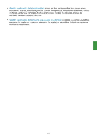 Gestión y valoración de la biodiversidad: zonas verdes, jardines colgantes, cercos vivos,
biohuertos, huertas, cultivos orgánicos, cultivos hidropónicos, minijardines botánicos, cultivo
de flores, verduras y hortalizas, hierbas aromáticas, hierbas medicinales, crianza de
animales menores, econegocios, etc.
Gestión y promoción del consumo responsable o sostenible: quioscos escolares saludables,
consumo de productos orgánicos, consumo de productos saludables, botiquines escolares
de hierbas medicinales.
-62-
 
