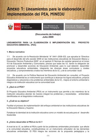 (Documento de trabajo)
Julio 2009
LINEAMIENTOS PARA LA ELABORACIÓN E IMPLEMENTACIÓN DEL PROYECTO
EDUCATIVO AMBIENTAL (PEA)
1. Marco normativo
1.1. De acuerdo con la Resolución Ministerial N° 0441–2008–ED, que aprueba la “Directiva
para el desarrollo del año escolar 2009 en las instituciones educativas de Educación Básica y
Educación Técnico Productiva 2009”, en el capitulo IV Normas de carácter general en el inciso
4.9 de Educación Ambiental y Comunitaria, precisa que todas las I.E. tienen la obligación de
promover y desarrollar acciones de Educación Ambiental, para lo cual deberán: desarrollar
proyectos educativos ambientales, integrando las diversas áreas curriculares y niveles
educativos, y comprometiendo a todos los miembros de la I.E. y de la comunidad local.
1.2. De acuerdo con la Política Nacional de Educación Ambiental (en consulta), el Proyecto
Educativo Ambiental es un instrumento que contribuye a alcanzar los logros educativos, propicia
diagnósticos y soluciones a los problemas ambientales de la I.E., mejora el entorno ambiental e
integra a la institución educativa con la comunidad local.
2. ¿Qué es el PEA?
El Proyecto Educativo Ambiental (PEA) es un instrumento que permite a los miembros de la
institución educativa abordar de manera integral los problemas y necesidades ambientales
identificadas en el diagnóstico institucional.
3. ¿Cuál es su objetivo?
Facilitar el proceso de implementación del enfoque ambiental en las instituciones educativas de
la Educación Básica y Superior.
Fortalecer la identidad de la institución educativa como un modelo de escuela para el desarrollo
Sostenible
4. ¿Cómo desarrollar el PEA en la I.E.?
A nivel de la I.E. se define el PEA a partir de los problemas ambientales priorizados que afecta
a la comunidad educativa, constituyéndose en un instrumento articulador de las demandas
educativas ambientales. El PEA integra las acciones de la propuesta pedagógica y la
Ministerio
de Educación
R
EPÚBLICA DEL PE
RÚ
Vice Ministerio de
GesƟón Pedagógica
Dirección de Educación
Comunitaria y Ambiental
-64-
Anexo 1: Lineamientos para la elaboración e
implementación del PEA, MINEDU
 