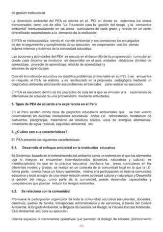 de gestión institucional.
La dimensión ambiental del PEA se orienta en el PCI en donde se determina los temas
transversales; como uno de ellos “La Educación para la gestión del riesgo y la conciencia
ambiental” transversalizando en las áreas curriculares de cada grado y niveles en un cartel
diversificado respondiendo a la demanda de la institución.
El PEA se institucionaliza siendo el comité ambiental y sus comisiones los encargados
de dar el seguimiento y cumplimiento de su ejecución, en cooperación con los demás
actores internos y externos de la comunidad educativa.
Las acciones y actividades del PEA se ejecuta en el desarrollo de la programación curricular en
donde cada docente se involucra en desarrollar en el aula unidades didácticas (Unidad de
aprendizaje , proyecto de aprendizaje, módulo de aprendizaje) y
sesiones de aprendizajes.
Cuando la institución educativa no identifica problemas ambientales en su PEI o se encuentra
en reajuste, el PEA se elabora y es involucrado en la propuesta pedagógica mediante un
diagnostico ambiental priorizando sus problemas ambientales para realizar su ejecución.
El PEA es ejecutado dentro de los proyectos de aula en la que se vinculan a la exploración de
alternativas de solución de una problemática mediante actividades.
5. Tipos de PEA de acuerdo a la experiencia en el Perú
En el Perú existen varios tipos de proyectos educativos ambientales que se han venido
desarrollando en diversas instituciones educativas como: De reforestación, Instalación de
biohuertos, piscigranjas, tratamiento de residuos sólidos, usos de energías alternativas,
tratamiento de agua residual, seguridad ambiental, etc.
6. ¿Cuáles son sus características?
El PEA presenta las siguientes características:
6.1. Desarrolla el enfoque ambiental en la institución educativa
Es Sistémico basado en el entendimiento del ambiente como un sistema en el que los elementos
que lo integran se encuentran interrelacionados (sociedad, naturaleza y cultura); es
Interdisciplinario ya que en la práctica educativa involucra las áreas curriculares en los
diferentes niveles y grados, se realiza en un contexto de la comunidad local en la que la I.E.
forma parte, orienta hacia un futuro sostenible, motiva a la participación de toda la comunidad
educativa y local al logro de una mejor relación entre sociedad cultura y naturaleza y Desarrolla
la gestión del riesgo, como parte de la comunidad, puede desarrollar capacidades y
competencias que puedan reducir los riesgos existentes.
6.2. Se relaciona con la comunidad
Promueve la participación organizada de toda la comunidad educativa (estudiantes, docentes,
directivos, padres de familia, trabajadores administrativos y de servicios), a través del Comité
Ambiental, la Brigada Ambiental, la Brigada de Gestión del Riesgo, la Fiscalía Escolar Ambiental,
Club Ambiental, etc; para su ejecución.
Orienta espacios o mecanismos operativos que permiten el diálogo de saberes (conocimiento
-65-
 
