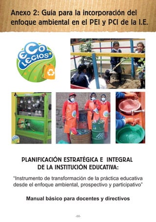 Anexo 2: Guía para la incorporación del
enfoque ambiental en el PEI y PCI de la I.E.
PLANIFICACIÓN ESTRATÉGICA E INTEGRAL
DE LA INSTITUCIÓN EDUCATIVA:
“Instrumento de transformación de la práctica educativa
desde el enfoque ambiental, prospectivo y participativo”
Manual básico para docentes y directivos
-68-
 