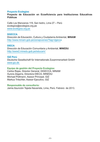 Proyecto Ecolegios
Proyecto de Educación en Ecoeficiencia para Instituciones Educativas
Públicas
Calle Los Manzanos 119, San Isidro, Lima 27 – Perú
ecolegios@ecolegios.org.pe
www.ecolegios.org.pe
DGECCA
Dirección de Educación, Cultura y Ciudadanía Ambiental, MINAM
http://www.minam.gob.pe/zonajovenes/?tag=dgecca
DIECA
Dirección de Educación Comunitaria y Ambiental, MINEDU
http://www2.minedu.gob.pe/educam/
GIZ Perú
Deutsche Gesellschaft für Internationale Zusammenarbeit GmbH
www.giz.de
Equipo de gestión del Proyecto Ecolegios:
Carlos Rojas, Director General, DIGECCA, MINAM
Aurora Zegarra, Directora DIECA, MINEDU
Michael Pollmann, Asesor Principal, GIZ
Markus Tritschler, Asesor Ejecutivo, GIZ
Responsable de consultoría:
Jaime Asunción Tejeda Navarrete, Lima, Perú. Febrero de 2013.
-69-
 