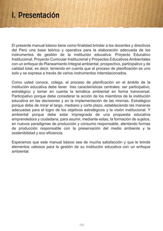 I. Presentación
El presente manual básico tiene como finalidad brindar a los docentes y directivos
del Perú una base teórica y operativa para la elaboración adecuada de los
instrumentos de gestión de la institución educativa: Proyecto Educativo
Institucional, Proyecto Curricular Institucional y Proyectos Educativos Ambientales
con un enfoque de Planeamiento Integral ambiental, prospectivo, participativo y de
calidad total, es decir, teniendo en cuenta que el proceso de planificación es uno
solo y se expresa a través de varios instrumentos interrelacionados.
Como usted conoce, colega, el proceso de planificación en el ámbito de la
institución educativa debe tener tres características centrales: ser participativo,
estratégico y tomar en cuenta la temática ambiental en forma transversal.
Participativo porque debe considerar la acción de los miembros de la institución
educativa en las decisiones y en la implementación de las mismas. Estratégico
porque debe de mirar el largo, mediano y corto plazo, estableciendo las maneras
adecuadas para el logro de los objetivos estratégicos y la visión institucional. Y
ambiental porque debe estar impregnada de una propuesta educativa
emprendedora y ciudadana, para asumir, mediante estas, la formación de sujetos,
en nuevos paradigmas de producción y consumo responsable, alentando formas
de producción responsable con la preservación del medio ambiente y la
sostenibilidad y eco eficiencia.
Esperamos que este manual básico sea de mucha satisfacción y que le brinde
elementos valiosos para la gestión de su institución educativa con un enfoque
ambiental.
-70-
 
