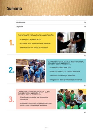 Sumario
1.
Introducción 73
Objetivos
CUESTIONES PREVIAS DE PLANIFICACIÓN
Conceptos de planificación
Razones de la importancia de planificar
Planificación con enfoque ambiental
74
77
3.
LA PROPUESTA PEDAGÓGICA Y EL PCI
CON ENFOQUE AMBIENTAL
El enfoque curricular con dimensión
ambiental
El diseño curricular o Proyecto Curricular
Institucional con enfoque ambiental
95
2.
EL PROYECTO EDUCATIVO INSTITUCIONAL
CON ENFOQUE AMBIENTAL
Conceptos básicos de PEI
Relación del PEI y la calidad educativa
Identidad con enfoque ambiental
Diagnóstico de la problemática ambiental
85
-71-
 