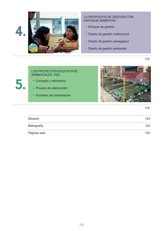 5.
LOS PROYECTOS EDUCATIVOS
AMBIENTALES PEA
Concepto y elementos
Proceso de elaboración
Formatos de presentación
119
4.
LA PROPUESTA DE GESTIÓN CON
ENFOQUE AMBIENTAL
Enfoque de gestión
Diseño de gestión institucional
Diseño de gestión pedagógica
Diseño de gestión ambiental
112
Glosario 123
Bibliografía 124
Páginas web 125
-72-
 
