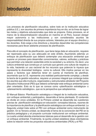 Introducción
Los procesos de planificación educativa, sobre todo en la institución educativa
pública (I.E.), son asuntos de primera importancia hoy en día, en la línea de lograr
las metas y objetivos educacionales que ésta se propone. Estos procesos, en el
marco de la descentralización educativa en marcha en el Perú, buscan otorgar
mayor autonomía a las instituciones y son considerados asuntos de
responsabilidad directa de sus propios actores, liderados por el equipo directivo y
los docentes. Esto exige a los directivos y docentes desarrollar las competencias
necesarias para llevar adelante procesos de planificación.
Para ello el concepto de planificación, que tiene larga data en educación, requiere
ser repensado para su uso adecuado en este ámbito. Asumiendo además un
enfoque de planificación que deberá contemplar una educación ambiental que
supone un proceso para desarrollar conocimientos, valores, actitudes y prácticas
que permitan una relación sostenible entre la sociedad y su entorno. Es decir, una
cultura ambiental que construya un currículo que genere una cultura de respeto a
la vida, haciendo un uso racional de los recursos que potencie la riqueza que
representa la diversidad biológica como la cultural. Ello implica pensar en los
pasos y factores que debemos tener en cuenta al momento de planificar,
asumiendo que la I.E. representa una realidad particularmente compleja; y desde
la teoría de la gestión educativa, requiere un proceso integral que contenga todos
los asuntos que ella involucra, organizados y estructurados alrededor del Proyecto
Educativo Institucional (PEI) que deberá contemplar este enfoque ambiental como
plan orientador. Esto es lo que se conoce como «planificación estratégica» o
«planeamiento estratégico», que es la perspectiva que adoptaremos.
El Manual Básico: Planificación estratégica e integral de la institución educativa,
con enfoque ambiental y participativo, desarrolla el tema planteado. El contenido
se divide en cinco unidades. En la Primera unidad se desarrolla las cuestiones
previas de planificación estratégica en educación: conceptos básicos, razones de
la importancia de planificar y la planificación estratégica con enfoque ambiental. La
Segunda unidad trata sobre el PEI con enfoque ambiental como instrumento de
gestión. En la Tercera unidad, se desarrolla el tema de la concreción del PEI en la
práctica pedagógica y el proyecto curricular institucional con enfoque ambiental.
La cuarta unidad aborda orientaciones básicas para el desarrollo de la gestión con
un enfoque ambiental. Finalmente, la quinta unidad establece ideas orientadoras
sobre la relación entre los proyectos educativos ambientales (PEA) y el PEI.
-73-
 