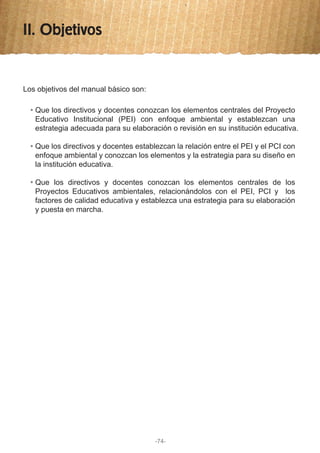 II. Objetivos
Los objetivos del manual básico son:
Que los directivos y docentes conozcan los elementos centrales del Proyecto
Educativo Institucional (PEI) con enfoque ambiental y establezcan una
estrategia adecuada para su elaboración o revisión en su institución educativa.
Que los directivos y docentes establezcan la relación entre el PEI y el PCI con
enfoque ambiental y conozcan los elementos y la estrategia para su diseño en
la institución educativa.
Que los directivos y docentes conozcan los elementos centrales de los
Proyectos Educativos ambientales, relacionándolos con el PEI, PCI y los
factores de calidad educativa y establezca una estrategia para su elaboración
y puesta en marcha.
-74-
 