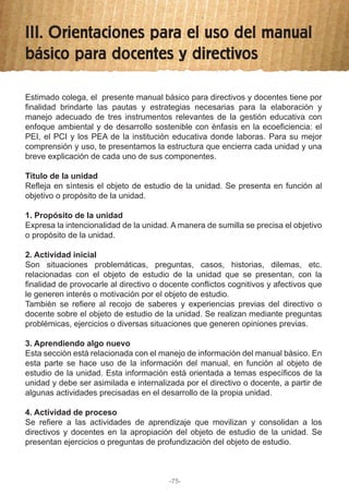 III. Orientaciones para el uso del manual
básico para docentes y directivos
Estimado colega, el presente manual básico para directivos y docentes tiene por
finalidad brindarte las pautas y estrategias necesarias para la elaboración y
manejo adecuado de tres instrumentos relevantes de la gestión educativa con
enfoque ambiental y de desarrollo sostenible con énfasis en la ecoeficiencia: el
PEI, el PCI y los PEA de la institución educativa donde laboras. Para su mejor
comprensión y uso, te presentamos la estructura que encierra cada unidad y una
breve explicación de cada uno de sus componentes.
Título de la unidad
Refleja en síntesis el objeto de estudio de la unidad. Se presenta en función al
objetivo o propósito de la unidad.
1. Propósito de la unidad
Expresa la intencionalidad de la unidad. A manera de sumilla se precisa el objetivo
o propósito de la unidad.
2. Actividad inicial
Son situaciones problemáticas, preguntas, casos, historias, dilemas, etc.
relacionadas con el objeto de estudio de la unidad que se presentan, con la
finalidad de provocarle al directivo o docente conflictos cognitivos y afectivos que
le generen interés o motivación por el objeto de estudio.
También se refiere al recojo de saberes y experiencias previas del directivo o
docente sobre el objeto de estudio de la unidad. Se realizan mediante preguntas
problémicas, ejercicios o diversas situaciones que generen opiniones previas.
3. Aprendiendo algo nuevo
Esta sección está relacionada con el manejo de información del manual básico. En
esta parte se hace uso de la información del manual, en función al objeto de
estudio de la unidad. Esta información está orientada a temas específicos de la
unidad y debe ser asimilada e internalizada por el directivo o docente, a partir de
algunas actividades precisadas en el desarrollo de la propia unidad.
4. Actividad de proceso
Se refiere a las actividades de aprendizaje que movilizan y consolidan a los
directivos y docentes en la apropiación del objeto de estudio de la unidad. Se
presentan ejercicios o preguntas de profundización del objeto de estudio.
-75-
 