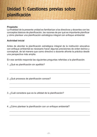 Unidad 1: Cuestiones previas sobre
planificación
Propósito
La finalidad de la presente unidad es familiarizar a los directivos y docentes con los
conceptos básicos de planificación, las razones de por qué es importante planificar
y cómo plantear una planificación estratégica integral con enfoque ambiental.
Actividad inicial
Antes de abordar la planificación estratégica integral de la institución educativa
con enfoque ambiental es necesario hacer algunas precisiones de orden teórico y
conceptual, de tal manera que como directivo o docente afronte la práctica desde
una perspectiva más amplia.
En ese sentido responda las siguientes preguntas referidas a la planificación.
1. ¿Qué es planificación sin apellido?
2. ¿Qué procesos de planificación conoce?
3. ¿Cuál considera que es la utilidad de la planificación?
4. ¿Cómo plantear la planificación con un enfoque ambiental?
-77-
 