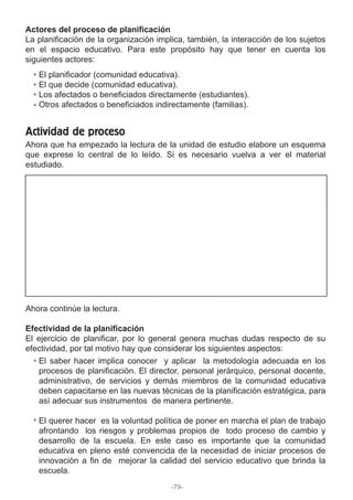 Actores del proceso de planificación
La planificación de la organización implica, también, la interacción de los sujetos
en el espacio educativo. Para este propósito hay que tener en cuenta los
siguientes actores:
Ahora que ha empezado la lectura de la unidad de estudio elabore un esquema
que exprese lo central de lo leído. Si es necesario vuelva a ver el material
estudiado.
Ahora continúe la lectura.
Efectividad de la planificación
El ejercicio de planificar, por lo general genera muchas dudas respecto de su
efectividad, por tal motivo hay que considerar los siguientes aspectos:
El planificador (comunidad educativa).
El que decide (comunidad educativa).
Los afectados o beneficiados directamente (estudiantes).
Otros afectados o beneficiados indirectamente (familias).
El saber hacer implica conocer y aplicar la metodología adecuada en los
procesos de planificación. El director, personal jerárquico, personal docente,
administrativo, de servicios y demás miembros de la comunidad educativa
deben capacitarse en las nuevas técnicas de la planificación estratégica, para
así adecuar sus instrumentos de manera pertinente.
El querer hacer es la voluntad política de poner en marcha el plan de trabajo
afrontando los riesgos y problemas propios de todo proceso de cambio y
desarrollo de la escuela. En este caso es importante que la comunidad
educativa en pleno esté convencida de la necesidad de iniciar procesos de
innovación a fin de mejorar la calidad del servicio educativo que brinda la
escuela.
Actividad de proceso
-79-
 