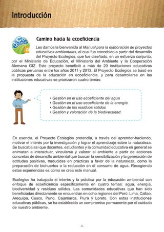 Introducción
-8-
Camino hacia la ecoeficiencia
Les damos la bienvenida al Manual para la elaboración de proyectos
educativos ambientales, el cual fue concebido a partir del desarrollo
del Proyecto Ecolegios, que fue diseñado, en un esfuerzo conjunto,
por el Ministerio de Educación, el Ministerio del Ambiente y la Cooperación
Alemana GIZ. Este proyecto benefició a más de 20 instituciones educativas
públicas peruanas entre los años 2011 y 2013. El Proyecto Ecolegios se basó en
la propuesta de la educación en ecoeficiencia, y para desarrollarse en las
instituciones educativas se priorizaron cuatro temas:
• Gestión en el uso ecoeficiente del agua
• Gestión en el uso ecoeficiente de la energía
• Gestión de los residuos sólidos
• Gestión y valoración de la biodiversidad
En esencia, el Proyecto Ecolegios pretendía, a través del aprender-haciendo,
motivar el interés por la investigación y lograr el aprendizaje sobre la naturaleza.
Se buscaba así que docentes, estudiantes y la comunidad educativa en general se
animaran a interactuar, vincularse y valorar el ambiente a partir de acciones
concretas de desarrollo ambiental que buscan la sensibilización y la generación de
actitudes positivas, traducidas en prácticas a favor de la naturaleza, como la
preparación de biohuertos o la reducción en el consumo de agua. Recogiendo
estas experiencias es como se crea este manual.
Ecolegios ha trabajado el interés y la práctica por la educación ambiental con
enfoque de ecoeficiencia específicamente en cuatro temas: agua, energía,
biodiversidad y residuos sólidos. Las comunidades educativas que han sido
beneficiadas directamente se encuentran en ocho regiones del Perú: Lima, Callao,
Arequipa, Cusco, Puno, Cajamarca, Piura y Loreto. Con estas instituciones
educativas públicas, se ha establecido un compromiso permanente por el cuidado
de nuestro ambiente.
 