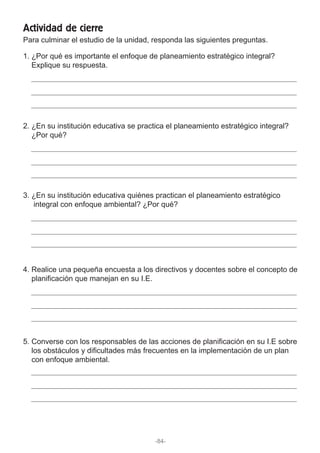 1. ¿Por qué es importante el enfoque de planeamiento estratégico integral?
Explique su respuesta.
2. ¿En su institución educativa se practica el planeamiento estratégico integral?
¿Por qué?
3. ¿En su institución educativa quiénes practican el planeamiento estratégico
integral con enfoque ambiental? ¿Por qué?
4. Realice una pequeña encuesta a los directivos y docentes sobre el concepto de
planificación que manejan en su I.E.
5. Converse con los responsables de las acciones de planificación en su I.E sobre
los obstáculos y dificultades más frecuentes en la implementación de un plan
con enfoque ambiental.
Para culminar el estudio de la unidad, responda las siguientes preguntas.
Actividad de cierre
-84-
 