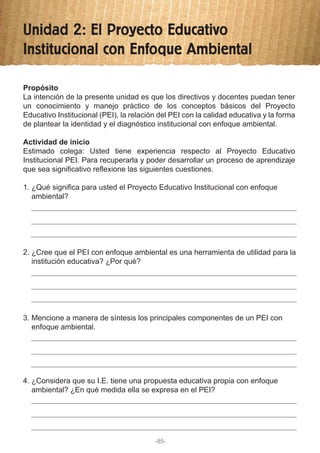 Unidad 2: El Proyecto Educativo
Institucional con Enfoque Ambiental
1. ¿Qué significa para usted el Proyecto Educativo Institucional con enfoque
ambiental?
2. ¿Cree que el PEI con enfoque ambiental es una herramienta de utilidad para la
institución educativa? ¿Por qué?
3. Mencione a manera de síntesis los principales componentes de un PEI con
enfoque ambiental.
4. ¿Considera que su I.E. tiene una propuesta educativa propia con enfoque
ambiental? ¿En qué medida ella se expresa en el PEI?
Propósito
La intención de la presente unidad es que los directivos y docentes puedan tener
un conocimiento y manejo práctico de los conceptos básicos del Proyecto
Educativo Institucional (PEI), la relación del PEI con la calidad educativa y la forma
de plantear la identidad y el diagnóstico institucional con enfoque ambiental.
Actividad de inicio
Estimado colega: Usted tiene experiencia respecto al Proyecto Educativo
Institucional PEI. Para recuperarla y poder desarrollar un proceso de aprendizaje
que sea significativo reflexione las siguientes cuestiones.
-85-
 
