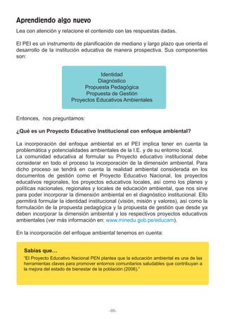 Lea con atención y relacione el contenido con las respuestas dadas.
El PEI es un instrumento de planificación de mediano y largo plazo que orienta el
desarrollo de la institución educativa de manera prospectiva. Sus componentes
son:
Entonces, nos preguntamos:
¿Qué es un Proyecto Educativo Institucional con enfoque ambiental?
La incorporación del enfoque ambiental en el PEI implica tener en cuenta la
problemática y potencialidades ambientales de la I.E. y de su entorno local.
La comunidad educativa al formular su Proyecto educativo institucional debe
considerar en todo el proceso la incorporación de la dimensión ambiental. Para
dicho proceso se tendrá en cuenta la realidad ambiental considerada en los
documentos de gestión como el Proyecto Educativo Nacional, los proyectos
educativos regionales, los proyectos educativos locales, así como los planes y
políticas nacionales, regionales y locales de educación ambiental, que nos sirve
para poder incorporar la dimensión ambiental en el diagnóstico institucional. Ello
permitirá formular la identidad institucional (visión, misión y valores), así como la
formulación de la propuesta pedagógica y la propuesta de gestión que desde ya
deben incorporar la dimensión ambiental y los respectivos proyectos educativos
ambientales (ver más información en: www.minedu.gob.pe/educam).
En la incorporación del enfoque ambiental tenemos en cuenta:
Identidad
Diagnóstico
Propuesta Pedagógica
Propuesta de Gestión
Proyectos Educativos Ambientales
Aprendiendo algo nuevo
Sabías que…
“El Proyecto Educativo Nacional PEN plantea que la educación ambiental es una de las
herramientas claves para promover entornos comunitarios saludables que contribuyan a
la mejora del estado de bienestar de la población (2006).”
-86-
 