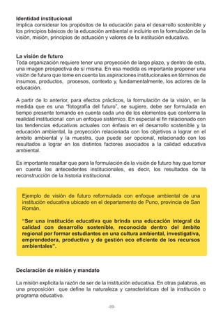Identidad institucional
Implica considerar los propósitos de la educación para el desarrollo sostenible y
los principios básicos de la educación ambiental e incluirlo en la formulación de la
visión, misión, principios de actuación y valores de la institución educativa.
La visión de futuro
Toda organización requiere tener una proyección de largo plazo, y dentro de esta,
una imagen prospectiva de sí misma. En esa medida es importante proponer una
visión de futuro que tome en cuenta las aspiraciones institucionales en términos de
insumos, productos, procesos, contexto y, fundamentalmente, los actores de la
educación.
A partir de lo anterior, para efectos prácticos, la formulación de la visión, en la
medida que es una “fotografía del futuro”, se sugiere, debe ser formulada en
tiempo presente tomando en cuenta cada uno de los elementos que conforma la
realidad institucional con un enfoque sistémico. En especial el fin relacionado con
las tendencias educativas actuales con énfasis en el desarrollo sostenible y la
educación ambiental, la proyección relacionada con los objetivos a lograr en el
ámbito ambiental y la muestra, que puede ser opcional, relacionado con los
resultados a lograr en los distintos factores asociados a la calidad educativa
ambiental.
Es importante resaltar que para la formulación de la visión de futuro hay que tomar
en cuenta los antecedentes institucionales, es decir, los resultados de la
reconstrucción de la historia institucional.
Declaración de misión y mandato
La misión explicita la razón de ser de la institución educativa. En otras palabras, es
una proposición que define la naturaleza y características del la institución o
programa educativo.
Ejemplo de visión de futuro reformulada con enfoque ambiental de una
institución educativa ubicado en el departamento de Puno, provincia de San
Román.
“Ser una institución educativa que brinda una educación integral da
calidad con desarrollo sostenible, reconocida dentro del ámbito
regional por formar estudiantes en una cultura ambiental, investigativa,
emprendedora, productiva y de gestión eco eficiente de los recursos
ambientales”.
-89-
 