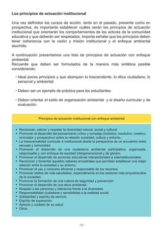 Los principios de actuación institucional
Una vez definidos los cursos de acción, tanto en el pasado, presente como en
prospectiva, es importante establecer cuáles serán los principios de actuación
institucional que orientarán los comportamientos de los actores de la comunidad
educativa y que deberán ser respetados. Importa señalar que los principios deben
tener coherencia con la visión y misión institucional y el enfoque ambiental
asumido.
A continuación presentamos una lista de principios de actuación con enfoque
ambiental.
Recuerde que deben ser formulados de la manera más sintética posible
considerando:
Ideal pocos principios y que abarquen lo trascendente, lo ético ciudadano, lo
personal y ambiental.
Deben ser un ejemplo de práctica para los estudiantes.
Deben orientar el estilo de organización ambiental y el diseño curricular y de
evaluación.
Principios de actuación institucional con enfoque ambiental
Reconocer, valorar y respetar la diversidad natural, social y cultural.
Promover el desarrollo del pensamiento crítico y complejo (holístico, resolutivo, creativo,
innovador y prospectivo) sobre la relación sociedad, cultura y entorno.
La transversalidad curricular e institucional desde la perspectiva de un encuentro entre
escuela y comunidad.
Promover el desarrollo de una ciudadanía ambiental participativa, organizada,
responsable y con enfoque de equidad intergeneracional y de género.
Promover el desarrollo de acciones educativas intersectoriales e interinstitucionales.
Reconocer y fomentar aquellos saberes ancestrales que permitan establecer una mejor
relación entre la sociedad y su entorno.
Promover el uso y consumo eficiente y responsable de los recursos.
Promover estilos de vida saludables, especialmente en los sectores más empobrecidos
de la sociedad.
Promover la formación de una cultura de seguridad y prevención.
Promover el desarrollo de una ética ambiental.
Respeto a las personas y tolerancia frente a la diversidad.
Responsabilidad ciudadana y sensibilidad a la realidad social.
Solidaridad y espíritu de servicio.
Espíritu de superación.
Aprecio y cuidado de su salud.
Otros.
-92-
 