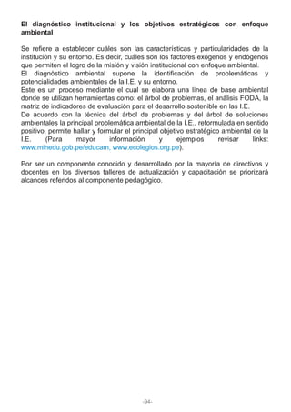 El diagnóstico institucional y los objetivos estratégicos con enfoque
ambiental
Se refiere a establecer cuáles son las características y particularidades de la
institución y su entorno. Es decir, cuáles son los factores exógenos y endógenos
que permiten el logro de la misión y visión institucional con enfoque ambiental.
El diagnóstico ambiental supone la identificación de problemáticas y
potencialidades ambientales de la I.E. y su entorno.
Este es un proceso mediante el cual se elabora una línea de base ambiental
donde se utilizan herramientas como: el árbol de problemas, el análisis FODA, la
matriz de indicadores de evaluación para el desarrollo sostenible en las I.E.
De acuerdo con la técnica del árbol de problemas y del árbol de soluciones
ambientales la principal problemática ambiental de la I.E., reformulada en sentido
positivo, permite hallar y formular el principal objetivo estratégico ambiental de la
I.E. (Para mayor información y ejemplos revisar links:
www.minedu.gob.pe/educam, www.ecolegios.org.pe).
Por ser un componente conocido y desarrollado por la mayoría de directivos y
docentes en los diversos talleres de actualización y capacitación se priorizará
alcances referidos al componente pedagógico.
-94-
 