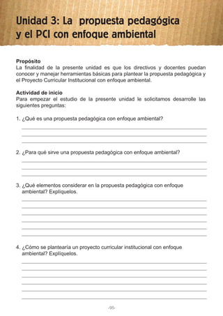 Unidad 3: La propuesta pedagógica
y el PCI con enfoque ambiental
1. ¿Qué es una propuesta pedagógica con enfoque ambiental?
2. ¿Para qué sirve una propuesta pedagógica con enfoque ambiental?
3. ¿Qué elementos considerar en la propuesta pedagógica con enfoque
ambiental? Explíquelos.
4. ¿Cómo se plantearía un proyecto curricular institucional con enfoque
ambiental? Explíquelos.
Propósito
La finalidad de la presente unidad es que los directivos y docentes puedan
conocer y manejar herramientas básicas para plantear la propuesta pedagógica y
el Proyecto Curricular Institucional con enfoque ambiental.
Actividad de inicio
Para empezar el estudio de la presente unidad le solicitamos desarrolle las
siguientes preguntas:
-95-
 