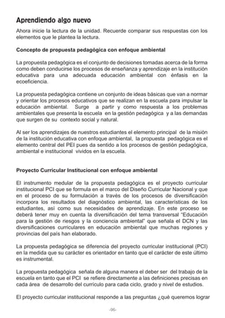 Ahora inicie la lectura de la unidad. Recuerde comparar sus respuestas con los
elementos que le plantea la lectura.
Concepto de propuesta pedagógica con enfoque ambiental
La propuesta pedagógica es el conjunto de decisiones tomadas acerca de la forma
como deben conducirse los procesos de enseñanza y aprendizaje en la institución
educativa para una adecuada educación ambiental con énfasis en la
ecoeficiencia.
La propuesta pedagógica contiene un conjunto de ideas básicas que van a normar
y orientar los procesos educativos que se realizan en la escuela para impulsar la
educación ambiental. Surge a partir y como respuesta a los problemas
ambientales que presenta la escuela en la gestión pedagógica y a las demandas
que surgen de su contexto social y natural.
Al ser los aprendizajes de nuestros estudiantes el elemento principal de la misión
de la institución educativa con enfoque ambiental, la propuesta pedagógica es el
elemento central del PEI pues da sentido a los procesos de gestión pedagógica,
ambiental e institucional vividos en la escuela.
Proyecto Curricular Institucional con enfoque ambiental
El instrumento medular de la propuesta pedagógica es el proyecto curricular
institucional PCI que se formula en el marco del Diseño Curricular Nacional y que
en el proceso de su formulación a través de los procesos de diversificación
incorpora los resultados del diagnóstico ambiental, las características de los
estudiantes, así como sus necesidades de aprendizaje. En este proceso se
deberá tener muy en cuenta la diversificación del tema transversal “Educación
para la gestión de riesgos y la conciencia ambiental” que señala el DCN y las
diversificaciones curriculares en educación ambiental que muchas regiones y
provincias del país han elaborado.
La propuesta pedagógica se diferencia del proyecto curricular institucional (PCI)
en la medida que su carácter es orientador en tanto que el carácter de este último
es instrumental.
La propuesta pedagógica señala de alguna manera el deber ser del trabajo de la
escuela en tanto que el PCI se refiere directamente a las definiciones precisas en
cada área de desarrollo del currículo para cada ciclo, grado y nivel de estudios.
El proyecto curricular institucional responde a las preguntas ¿qué queremos lograr
Aprendiendo algo nuevo
-96-
 