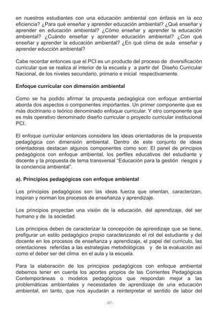 en nuestros estudiantes con una educación ambiental con énfasis en la eco
eficiencia? ¿Para qué enseñar y aprender educación ambiental? ¿Qué enseñar y
aprender en educación ambiental? ¿Cómo enseñar y aprender la educación
ambiental? ¿Cuándo enseñar y aprender educación ambiental? ¿Con qué
enseñar y aprender la educación ambiental? ¿En qué clima de aula enseñar y
aprender educción ambiental?
Cabe recordar entonces que el PCI es un producto del proceso de diversificación
curricular que se realiza al interior de la escuela y a partir del Diseño Curricular
Nacional, de los niveles secundario, primario e inicial respectivamente.
Enfoque curricular con dimensión ambiental
Como se ha podido afirmar la propuesta pedagógica con enfoque ambiental
aborda dos aspectos o componentes importantes. Un primer componente que es
más doctrinario o teórico denominado enfoque curricular. Y otro componente que
es más operativo denominado diseño curricular o proyecto curricular institucional
PCI.
El enfoque curricular entonces considera las ideas orientadoras de la propuesta
pedagógica con dimensión ambiental. Dentro de este conjunto de ideas
orientadoras destacan algunos componentes como son: El panel de principios
pedagógicos con enfoque ambiental, los perfiles educativos del estudiante y
docente y la propuesta de tema transversal “Educación para la gestión riesgos y
la conciencia ambiental”.
a). Principios pedagógicos con enfoque ambiental
Los principios pedagógicos son las ideas fuerza que orientan, caracterizan,
inspiran y norman los procesos de enseñanza y aprendizaje.
Los principios proyectan una visión de la educación, del aprendizaje, del ser
humano y de la sociedad.
Los principios deben de caracterizar la concepción de aprendizaje que se tiene,
prefigurar un estilo pedagógico propio caracterizando el rol del estudiante y del
docente en los procesos de enseñanza y aprendizaje, el papel del currículo, las
orientaciones referidas a las estrategias metodológicas y de la evaluación así
como el deber ser del clima en el aula y la escuela.
Para la elaboración de los principios pedagógicos con enfoque ambiental
debemos tener en cuenta los aportes propios de las Corrientes Pedagógicas
Contemporáneas o modelos pedagógicos que respondan mejor a las
problemáticas ambientales y necesidades de aprendizaje de una educación
ambiental, en tanto, que nos ayudarán a reinterpretar el sentido de labor del
-97-
 