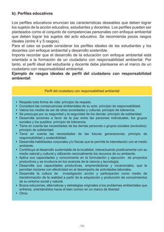 b). Perfiles educativos
Los perfiles educativos enuncian las características deseables que deben lograr
los sujetos de la acción educativa, estudiantes y docentes. Los perfiles pueden ser
planteados como el conjunto de competencias personales con enfoque ambiental
que deben lograr los sujetos del acto educativo. Se recomienda pocos rasgos
ideales (entre 4 y 5 rasgos).
Para el caso se puede considerar los perfiles ideales de los estudiantes y los
docentes con enfoque ambiental y desarrollo sostenible.
Importa recordar que el desarrollo de la educación con enfoque ambiental está
orientado a la formación de un ciudadano con responsabilidad ambiental. Por
tanto, el perfil ideal del estudiante y docente debe plantearse en el marco de un
ciudadano con responsabilidad ambiental.
Ejemplo de rasgos ideales de perfil del ciudadano con responsabilidad
ambiental:
Perfil del ciudadano con responsabilidad ambiental
Respeta toda forma de vida: principio de respeto.
Considera las consecuencias ambientales de su acto: principio de responsabilidad.
Valora los modos de ser de otras sociedades y culturas: principio de tolerancia.
Se preocupa por su seguridad y la seguridad de los demás: principio de solidaridad.
Desarrolla acciones a favor de la paz entre las personas individuales, los grupos
sociales y los pueblos: principio de tolerancia.
Tiene en cuenta las necesidades de las demás personas o grupos sociales (excluidos):
principio de solidaridad.
Tiene en cuenta las necesidades de las futuras generaciones: principio de
responsabilidad y sostenibilidad.
Desarrolla habilidades corporales y/o físicas que le permite la interrelación con el medio
ambiente.
Contribuye al desarrollo sustentable de la localidad, interactuando positivamente con su
medio natural y cultural y utilizando racionalmente los recursos de su ambiente.
Aplica sus capacidades y conocimiento en la formulación y ejecución de proyectos
productivos y se involucra en los avances de la ciencia y tecnología.
Desarrolla sus capacidades productivas, emprendedoras y vocacionales, que le
permitan iniciarse con efectividad en el desempeño de actividades laborales.
Desarrolla la cultura de investigación acción y participación como medio de
transformación de la realidad a partir de la adquisición y producción de conocimientos
de su entorno social y natural.
Busca soluciones, alternativas y estrategias originales a los problemas ambientales que
enfrenta, orientándolos hacia el bien común en un marco de libertad.
Otros.
-99-
 