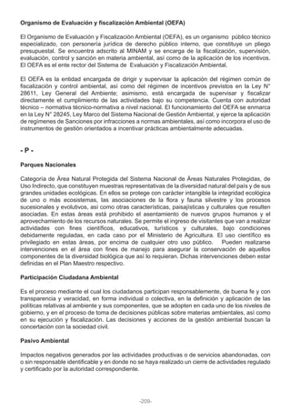 Organismo de Evaluación y fiscalización Ambiental (OEFA)
El Organismo de Evaluación y Fiscalización Ambiental (OEFA), es un organismo público técnico
especializado, con personería jurídica de derecho público interno, que constituye un pliego
presupuestal. Se encuentra adscrito al MINAM y se encarga de la fiscalización, supervisión,
evaluación, control y sanción en materia ambiental, así como de la aplicación de los incentivos.
El OEFA es el ente rector del Sistema de Evaluación y Fiscalización Ambiental.
El OEFA es la entidad encargada de dirigir y supervisar la aplicación del régimen común de
fiscalización y control ambiental, así como del régimen de incentivos previstos en la Ley N°
28611, Ley General del Ambiente; asimismo, está encargada de supervisar y fiscalizar
directamente el cumplimiento de las actividades bajo su competencia. Cuenta con autoridad
técnico – normativa técnico-normativa a nivel nacional. El funcionamiento del OEFA se enmarca
en la Ley N° 28245, Ley Marco del Sistema Nacional de Gestión Ambiental, y ejerce la aplicación
de regímenes de Sanciones por infracciones a normas ambientales, así como incorpora el uso de
instrumentos de gestión orientados a incentivar prácticas ambientalmente adecuadas.
- P -
Parques Nacionales
Categoría de Área Natural Protegida del Sistema Nacional de Áreas Naturales Protegidas, de
Uso Indirecto, que constituyen muestras representativas de la diversidad natural del país y de sus
grandes unidades ecológicas. En ellos se protege con carácter intangible la integridad ecológica
de uno o más ecosistemas, las asociaciones de la flora y fauna silvestre y los procesos
sucesionales y evolutivos, así como otras características, paisajísticas y culturales que resulten
asociadas. En estas áreas está prohibido el asentamiento de nuevos grupos humanos y el
aprovechamiento de los recursos naturales. Se permite el ingreso de visitantes que van a realizar
actividades con fines científicos, educativos, turísticos y culturales, bajo condiciones
debidamente reguladas, en cada caso por el Ministerio de Agricultura. El uso científico es
privilegiado en estas áreas, por encima de cualquier otro uso público. Pueden realizarse
intervenciones en el área con fines de manejo para asegurar la conservación de aquellos
componentes de la diversidad biológica que así lo requieran. Dichas intervenciones deben estar
definidas en el Plan Maestro respectivo.
Participación Ciudadana Ambiental
Es el proceso mediante el cual los ciudadanos participan responsablemente, de buena fe y con
transparencia y veracidad, en forma individual o colectiva, en la definición y aplicación de las
políticas relativas al ambiente y sus componentes, que se adopten en cada uno de los niveles de
gobierno, y en el proceso de toma de decisiones públicas sobre materias ambientales, así como
en su ejecución y fiscalización. Las decisiones y acciones de la gestión ambiental buscan la
concertación con la sociedad civil.
Pasivo Ambiental
Impactos negativos generados por las actividades productivas o de servicios abandonadas, con
o sin responsable identificable y en donde no se haya realizado un cierre de actividades regulado
y certificado por la autoridad correspondiente.
-209-
 