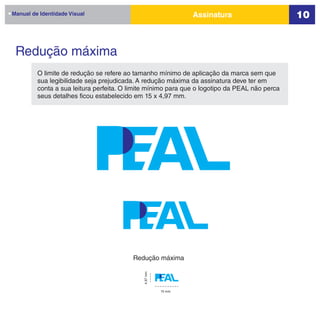 Manual de Identidade Visual                                    Assinatura                      10


 Redução máxima
         O limite de redução se refere ao tamanho mínimo de aplicação da marca sem que
         sua legibilidade seja prejudicada. A redução máxima da assinatura deve ter em
         conta a sua leitura perfeita. O limite mínimo para que o logotipo da PEAL não perca
         seus detalhes ficou estabelecido em 15 x 4,97 mm.




                                         Redução máxima
                                             4,97 mm




                                                       15 mm
 