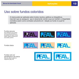 Manual de Identidade Visual                                  Aplicações                       13


  Uso sobre fundos coloridos
            A marca pode ser aplicada sobre fundos neutros, gráficos ou fotográficos,
            mas tem que se assegurar que é claramente visível e que se mantém a integridade
            cromática assim como contraste sufuciente em relação ao fundo no qual foi
            aplicada.




 Fundos escuros
 Dar preferência aos fundos
 com as cores primárias e s
 ecundárias da marca. Como
 opção, pode-se utilizá-la em
 sua versão positiva.




  Fundos claros




 Fundos com cor
 semelhante à da marca
 Deve-se utilizar a área de
 resguardo (pág. 09).
 