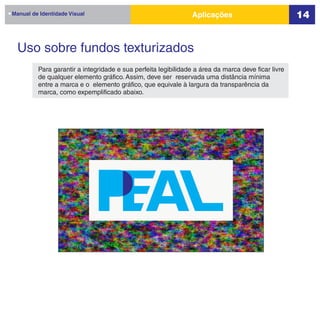 Manual de Identidade Visual                                     Aplicações                          14


  Uso sobre fundos texturizados
         Para garantir a integridade e sua perfeita legibilidade a área da marca deve ficar livre
         de qualquer elemento gráfico. Assim, deve ser reservada uma distância mínima
         entre a marca e o elemento gráfico, que equivale à largura da transparência da
         marca, como expemplificado abaixo.
 