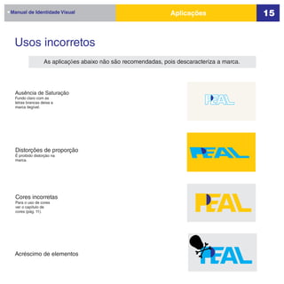 Manual de Identidade Visual                                   Aplicações                   15


 Usos incorretos
                 As aplicações abaixo não são recomendadas, pois descaracteriza a marca.




 Ausência de Saturação
 Fundo claro com as
 letras brancas deixa a
 marca ilegível.




 Distorções de proporção
 É proibido distorção na
 marca.




  Cores incorretas
  Para o uso de cores
  ver o capítulo de
  cores (pág. 11).




 Acréscimo de elementos
 