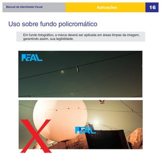 Manual de Identidade Visual                                Aplicações                      16


 Uso sobre fundo policromático
            Em fundo fotográfico, a marca deverá ser aplicada em áreas limpas da imagem,
            garantindo assim, sua legibilidade.




         x
 