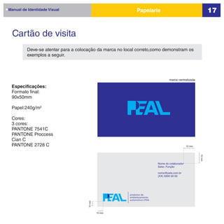 Manual de Identidade Visual                                  Papelaria                                          17


  Cartão de visita
         Deve-se atentar para a colocação da marca no local correto,como demonstram os
         exemplos a seguir.




                                                                                  marca centralizada

 Especificações:
 Formato final:
 90x50mm

 Papel:240g/m²

 Cores:
 3 cores:
 PANTONE 7541C
 PANTONE Proccess
 Cian C
 PANTONE 2728 C                                                                                 10 mm




                                                                                                        10 mm
                                                                          Nome do colaborador
                                                                          Setor, Função

                                                                          nome@pela.com.br
                                                                          (XX) 0000 00 00




                                                        produtos de
                                                        embelezamento
                                                        automotivo LTDA
                                     10 mm




                                             10 mm
 