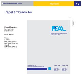 Manual de Identidade Visual   Papelaria                                  18


  Papel timbrado A4
                                                          5 mm




                                                                 15 mm
 Especificações:
 Formato final:
 210x297mm
                              produtos de embelezamento
 Papel:90g/m²                 automotivo LTDA

 Cores:
 3 cores:
 PANTONE 7541C
 PANTONE Proccess
 Cian C
 PANTONE 2728 C
 