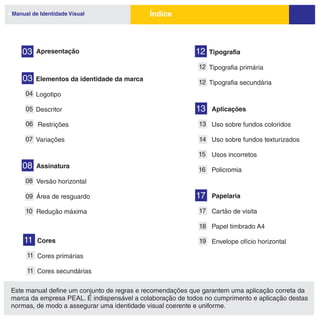 Manual de Identidade Visual                 Índice



   03    Apresentação                                      12   Tipografia

                                                            12 Tipografia primária
   03    Elementos da identidade da marca                   12 Tipografia secundária
     04 Logotipo

     05 Descritor                                          13   Aplicações

     06 Restrições                                          13 Uso sobre fundos coloridos

     07 Variações                                           14 Uso sobre fundos texturizados

                                                            15 Usos incorretos
   08    Assinatura
                                                            16 Policromia
     08 Versão horizontal

     09 Área de resguardo                                  17   Papelaria

     10 Redução máxima                                      17 Cartão de visita

                                                            18 Papel timbrado A4

    11   Cores                                              19 Envelope ofício horizontal

     11 Cores primárias

     11 Cores secundárias


Este manual define um conjunto de regras e recomendações que garantem uma aplicação correta da
marca da empresa PEAL. É indispensável a colaboração de todos no cumprimento e aplicação destas
normas, de modo a assegurar uma identidade visual coerente e uniforme.
 