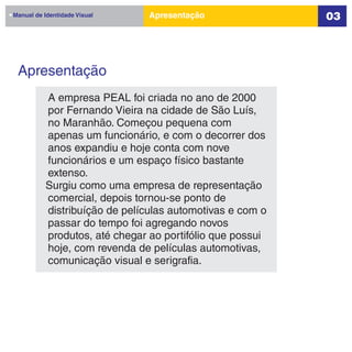 Manual de Identidade Visual    Apresentação               03




 Apresentação
          A empresa PEAL foi criada no ano de 2000
          por Fernando Vieira na cidade de São Luís,
          no Maranhão. Começou pequena com
          apenas um funcionário, e com o decorrer dos
          anos expandiu e hoje conta com nove
          funcionários e um espaço físico bastante
          extenso.
          Surgiu como uma empresa de representação
          comercial, depois tornou-se ponto de
          distribuíção de películas automotivas e com o
          passar do tempo foi agregando novos
          produtos, até chegar ao portifólio que possui
          hoje, com revenda de películas automotivas,
          comunicação visual e serigrafia.
 