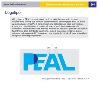 Manual de Identidade Visual                     Elementos da identidade da marca                                   04

 Logotipo
          O logotipo da PEAL foi construído a partir da ideia de transparência, uma
          característica comum dos produtos comercializados pela empresa. Para tal, foram
          aproximadas as letras P e E para simular uma sobreposição. Essa sobreposição
          é reforçada pela utilização de uma tonalidade de azul diferente dos demais
          caracteres. A marca é em caixa alta e as letras foram ajustadas para dar um aspecto
          harmônico e peso distribuído igualmente, como é o caso das letras E e L, que
          sofreram inclinações de 20º, de acordo com a angulação da letra A, com a finalidade
          de ajustar o seu espacejamento.




                                                  1/8 P      1/8 P




                                           O espaço entre as letras E e A e A e L equivalem a 1/8 da altura do P
 