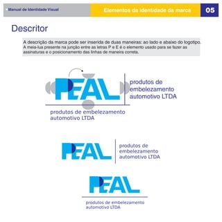 Manual de Identidade Visual                       Elementos da identidade da marca                05

 Descritor
        A descrição da marca pode ser inserida de duas maneiras: ao lado e abaixo do logotipo.
        A meia-lua presente na junção entre as letras P e E é o elemento usado para se fazer as
        assinaturas e o posicionamento das linhas de maneira correta.




                                                                produtos de
                                                                embelezamento
                                                                automotivo LTDA

                      produtos de embelezamento
                      automotivo LTDA




                                                          produtos de
                                                          embelezamento
                                                          automotivo LTDA




                                         produtos de embelezamento
                                         automotivo LTDA
 