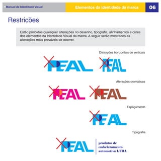 Manual de Identidade Visual                    Elementos da identidade da marca                      06

 Restricões
          Estão proibidas quaisquer alterações no desenho, tipografia, alinhamentos e cores
          dos elementos da Identidade Visual da marca. A seguir serão mostrados as
          alterações mais prováveis de ocorrer.


                                                               Distorções horizontais de verticais




                                                                           Aterações cromáticas




                                                                                    Espaçamento




                                                                                        Tipografia


                                                              produtos de
                                                              embelezamento
                                                              automotivo LTDA
 