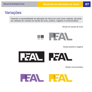 Manual de Identidade Visual                  Elementos da identidade da marca                    07


 Variações
         Havendo a impossibilidade de aplicação da marca em suas cores originais, ela pode
         ser utilizada em versões em escala de cinza, positiva, negativa e monocromática.


                                                                    Versão em escala de cinza




                                       50% 80%




                                                                    Versão positiva e negativa




                                                                       Versão monocromática
 