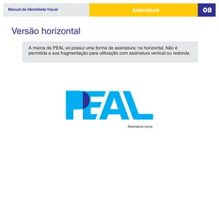 Manual de Identidade Visual                                   Assinatura                      08


 Versão horizontal
           A marca da PEAL só possui uma forma de assinatura: na horizontal. Não é
           permitida a sua fragmentação para utilização com assinatura vertical ou redonda.




                                                           Assinatura única
 