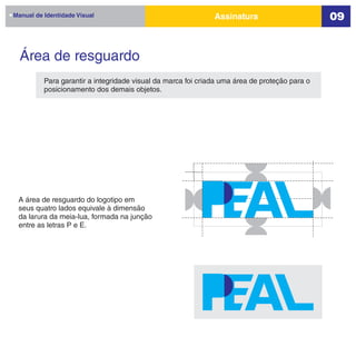 Manual de Identidade Visual                                   Assinatura                       09


  Área de resguardo
          Para garantir a integridade visual da marca foi criada uma área de proteção para o
          posicionamento dos demais objetos.




 A área de resguardo do logotipo em
 seus quatro lados equivale à dimensão
 da larura da meia-lua, formada na junção
 entre as letras P e E.
 