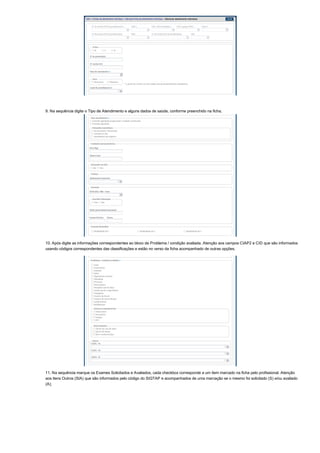 9. Na sequência digite o Tipo de Atendimento e alguns dados de saúde, conforme preenchido na ficha;
10. Após digite as informações correspondentes ao bloco de Problema / condição avaliada. Atenção aos campos CIAP2 e CID que são informados
usando códigos correspondentes das classificações e estão no verso da ficha acompanhado de outras opções.
11. Na sequência marque os Exames Solicitados e Avaliados, cada checkbox corresponde a um item marcado na ficha pelo profissional. Atenção
aos itens Outros (SIA) que são informados pelo código do SIGTAP e acompanhados de uma marcação se o mesmo foi solicitado (S) e/ou avaliado
(A);
 