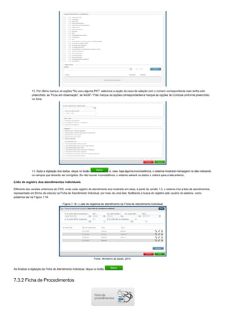 12. Por última marque as opções "Se usou alguma PIC", selecione a opção da caixa de seleção com o número correspondente caso tenha sido
preenchido, se "Ficou em observação", se NASF / Polo marque as opções correspondentes e marque as opções de Conduta conforme preenchido
na ficha;
13. Após a digitação dos dados, clique no botão   e, caso haja alguma inconsistência, o sistema mostrará mensagem na tela indicando
os campos que deverão ser corrigidos. Se não houver inconsistência, o sistema salvará os dados e voltará para a tela anterior.
Lista de registro dos atendimentos individuais
Diferente das versões anteriores do CDS, onde cada registro de atendimento era mostrado em abas, a partir da versão 1.3, o sistema traz a lista de atendimentos,
representado em forma de colunas na Ficha de Atendimento Individual, por meio de uma lista, facilitando a busca do registro pelo usuário do sistema, como
podemos ver na Figura 7.14.
Figura 7.14 – Lista de registros de atendimento na Ficha de Atendimento Individual
Fonte: Ministério da Saúde, 2014.
Ao finalizar a digitação da Ficha de Atendimento Individual, clique no botão  .
7.3.2 Ficha de Procedimentos
 