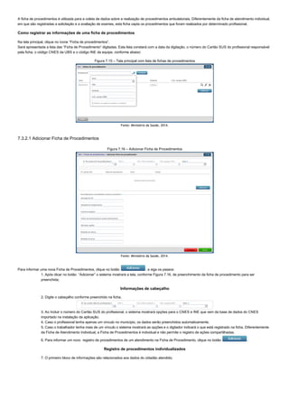 A ficha de procedimentos é utilizada para a coleta de dados sobre a realização de procedimentos ambulatoriais. Diferentemente da ficha de atendimento individual,
em que são registradas a solicitação e a avaliação de exames, esta ficha capta os procedimentos que foram realizados por determinado profissional.
Como registrar as informações de uma ficha de procedimentos
Na tela principal, clique no ícone “Ficha de procedimentos”.
Será apresentada a lista das “Ficha de Procedimento” digitadas. Esta lista constará com a data da digitação, o número do Cartão SUS do profissional responsável
pela ficha, o código CNES da UBS e o código INE da equipe, conforme abaixo:
Figura 7.15 – Tela principal com lista de fichas de procedimentos
Fonte: Ministério da Saúde, 2014.
7.3.2.1 Adicionar Ficha de Procedimentos
Figura 7.16 – Adicionar Ficha de Procedimentos
Fonte: Ministério da Saúde, 2014.
Para informar uma nova Ficha de Procedimentos, clique no botão  . e siga os passos:
1. Após clicar no botão  “Adicionar” o sistema mostrará a tela, conforme Figura 7.16, de preenchimento da ficha de procedimento para ser
preenchida;
Informações de cabeçalho
2. Digite o cabeçalho conforme preenchido na ficha;
3. Ao Incluir o número do Cartão SUS do profissional, o sistema mostrará opções para o CNES e INE que vem da base de dados do CNES
importado na instalação da aplicação.
4. Caso o profissional tenha apenas um vínculo no município, os dados serão preenchidos automaticamente.
5. Caso o trabalhador tenha mais de um vínculo o sistema mostrará as opções e o digitador indicará o que está registrado na ficha. Diferentemente
da Ficha de Atendimento Individual, a Ficha de Procedimentos é individual e não permite o registro de ações compartilhadas.
6. Para informar um novo  registro de procedimentos de um atendimento na Ficha de Procedimento, clique no botão  .
Registro de procedimentos individualizados
7. O primeiro bloco de informações são relacionados aos dados do cidadão atendido;
 