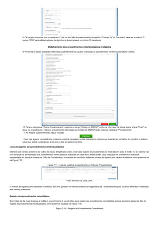 8. Os campos marcados com um asterisco (*) na cor azul são de preenchimento obrigatório. O campo “Nº do Prontuário” deve ser numérico. O
campo “CNS” será validado através de algorítmo e deverá possuir no mínimo 15 caracteres;
Detalhamento dos procedimentos individualizados realizados
9. Preencha os dados solicitados referentes ao atendimento do usuário, marcando os procedimentos conforme preenchido na ficha;
10. Para os campos de "Outros Procedimentos", preencha o campo "Código do SIGTAP" conforme informado na ficha e aperte a tecla "Enter" ou
clique no procedimento. Todos os procedimentos informados por Código do SIGTAP serão incluídos na lista de "Procedimento";
11. Ao finalizar o preenchimento, clique no botão
. Caso haja alguma inconsistência, o sistema mostrará mensagem na tela indicando os campos que deverão ser corrigidos, do contrário, o sistema
salvará os dados e voltará para a tela com a lista de registros da ficha.
Lista de registro dos procedimentos individualizados
Diferente das versões anteriores da Coleta de Dados Simplificada (CDS), onde cada registro de procedimento era mostrado em abas, a versão 1.3 do sistema traz
uma evolução na apresentação dos procedimentos individualizados realizados em cada ficha. Nesta versão, cada realização de procedimento individual,
representado em forma de colunas na Ficha de Procedimento, é mostrado em uma lista, facilitando a busca do registro pelo usuário do sistema, como podemos ver
na Figura 7.17.
Figura 7.17 – Lista de registros de atendimento na Ficha de Procedimentos
Fonte: Ministério da Saúde, 2014.
O número de registros deve obedecer o conteúdo da Ficha, portanto no máximo poderão ser registrados até 14 atendimentos para usuários diferentes e realizados
pelo mesmo profissional.
Registro dos procedimentos consolidados
Com intuito de dar mais destaque e facilitar o preenchimento e uso do bloco para registro dos procedimentos consolidados, este se apresenta abaixo da lista de
registro de procedimentos individualizados, como podemos visualizar na Figura 7.18.
Figura 7.18 – Registro de Procedimentos Consolidados
 