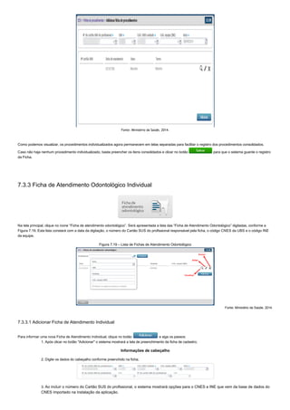Fonte: Ministério da Saúde, 2014.
Como podemos visualizar, os procedimentos individualizados agora permanecem em telas separadas para facilitar o registro dos procedimentos consolidados.
Caso não haja nenhum procedimento individualizado, basta preencher os itens consolidados e clicar no botão   para que o sistema guarde o registro
da Ficha.
7.3.3 Ficha de Atendimento Odontológico Individual
Na tela principal, clique no ícone “Ficha de atendimento odontológico”. Será apresentada a lista das “Ficha de Atendimento Odontológico” digitadas, conforme a
Figura 7.19. Esta lista constará com a data da digitação, o número do Cartão SUS do profissional responsável pela ficha, o código CNES da UBS e o código INE
da equipe.
Figura 7.19 – Lista de Fichas de Atendimento Odontológico
Fonte: Ministério da Saúde, 2014.
7.3.3.1 Adicionar Ficha de Atendimento Individual
Para informar uma nova Ficha de Atendimento Individual, clique no botão   e siga os passos:
1. Após clicar no botão "Adicionar" o sistema mostrará a tela de preenchimento da ficha de cadastro;
Informações de cabeçalho
2. Digite os dados do cabeçalho conforme preenchido na ficha;
3. Ao incluir o número do Cartão SUS do profissional, o sistema mostrará opções para o CNES e INE que vem da base de dados do
CNES importado na instalação da aplicação.
 