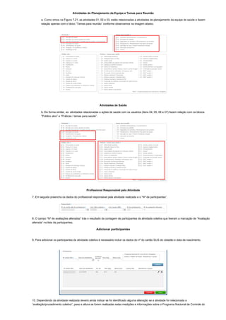 Atividades de Planejamento da Equipe e Temas para Reunião
a. Como vimos na Figura 7.21, as atividades 01, 02 e 03, estão relacionadas a atividades de planejamento da equipe de saúde e fazem
relação apenas com o bloco “Temas para reunião” conforme observamos na imagem abaixo.
Atividades de Saúde
b. De forma similar, as  atividades relacionadas a ações de saúde com os usuários (itens 04, 05, 06 e 07) fazem relação com os blocos
“Público alvo” e “Práticas / temas para saúde”.
Profissional Responsável pela Atividade
7. Em seguida preencha os dados do profissional responsável pela atividade realizada e o “Nº de participantes”.
8. O campo “Nº de avaliações alteradas” trás o resultado da contagem de participantes da atividade coletiva que tiveram a marcação de “Avaliação
alterada” na lista de participantes.
Adicionar participantes
9. Para adicionar os participantes da atividade coletiva é necessário incluir os dados do nº do cartão SUS do cidadão e data de nascimento.
10. Dependendo da atividade realizada deverá ainda indicar se foi identificado alguma alteração se a atividade for relacionada a
“avaliação/procedimento coletivo”, peso e altura se forem realizadas estas medições e informações sobre o Programa Nacional de Controle do
 