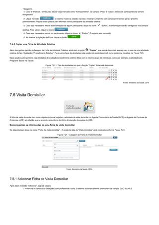 Tabagismo.
11. Caso a "Práticas / temas para saúde" seja marcada como "Antropometria", os campos “Peso” e “Altura” da lista de participantes se tornam
obrigatórios;
12. Clique no botão  , o sistema incluirá o cidadão na lista e mostrará uma linha com campos em branco para o próximo
preenchimento. Repita esses passos para informar outros participante da atividade coletiva.
13. Caso seja necessário alterar as informações de algum participante, clique no ícone   “Editar”, as informações serão carregadas nos campos
abertos. Para salvar, clique no ícone  .
14. Caso seja necessário excluir um participante, clique no ícone   “Excluir”. O registro será removido.
15. Ao finalizar a digitação da Ficha, clique no botão  .
7.4.2 Copiar uma Ficha de Atividade Coletiva
Além das opções padrão da listagem da Ficha de Atividade Coletiva, ainda tem a opção   “Copiar”, que estará disponível apenas para o caso de uma atividade
coletiva do tipo “Avaliação / Procedimento Coletivo”. Para outros tipos de atividades esta opção não está disponível, como podemos vizualizar na Figura 7.23.  
Essa opção auxilia portanto nas atividades de avaliação/procedimento coletivo feitas com o mesmo grupo de indivíduos, como por exemplo as atividades do
Programa Saúde na Escola.
Figura 7.23 – Tipo de atividades em que a função “Copiar” ficha está disponível.
Fonte: Ministério da Saúde, 2014.
7.5 Visita Domiciliar
A ficha de visita domiciliar tem como objetivo principal registrar a atividade de visita domiciliar do Agente Comunitário de Saúde (ACS) ou Agente de Combate às
Endemias (ACE) ao cidadão que se encontra adscrito no território de atenção da equipe da UBS.
Como registrar as informações de uma ficha de visita domiciliar
Na tela principal, clique no ícone “Ficha de visita domiciliar”.  A janela da lista de “Visita domiciliar” será mostrada conforme Figura 7.24.
Figura 7.24 – Listagem da Ficha de Visita Domiciliar
Fonte: Ministério da Saúde, 2014.
7.5.1 Adicionar Ficha de Visita Domiciliar
Após clicar no botão “Adicionar”, siga os passos:
1. Preencha os campos do cabeçalho com profissional e data, o sistema automaticamente preencherá os campos CBO e CNES.
 